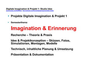 Digitale Imagination & Projekt 1: Studio Idee 
www.youtube.com/fhSPACEtv / http://pinterest.com/mwintersberger/experimentelle-medien 
§ Projekte Digitale Imagination & Projekt 1 
§ Semesterthema 
Imagination & Erinnerung 
Recherche – Theorie & Praxis 
Idee & Projektkonzeption – Skizzen, Fotos, 
Simulationen, Montagen, Modelle 
Technisch, inhaltliche Planung & Umsetzung 
Präsentation & Dokumentation 
 