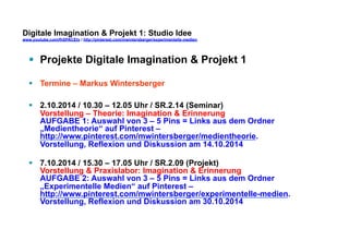 Digitale Imagination & Projekt 1: Studio Idee 
www.youtube.com/fhSPACEtv / http://pinterest.com/mwintersberger/experimentelle-medien 
§ Projekte Digitale Imagination & Projekt 1 
§ Termine – Markus Wintersberger 
§ 2.10.2014 / 10.30 – 12.05 Uhr / SR.2.14 (Seminar) 
Vorstellung – Theorie: Imagination & Erinnerung 
AUFGABE 1: Auswahl von 3 – 5 Pins = Links aus dem Ordner 
„Medientheorie“ auf Pinterest – 
http://www.pinterest.com/mwintersberger/medientheorie. 
Vorstellung, Reflexion und Diskussion am 14.10.2014 
§ 7.10.2014 / 15.30 – 17.05 Uhr / SR.2.09 (Projekt) 
Vorstellung & Praxislabor: Imagination & Erinnerung 
AUFGABE 2: Auswahl von 3 – 5 Pins = Links aus dem Ordner 
„Experimentelle Medien“ auf Pinterest – 
http://www.pinterest.com/mwintersberger/experimentelle-medien. 
Vorstellung, Reflexion und Diskussion am 30.10.2014 
 