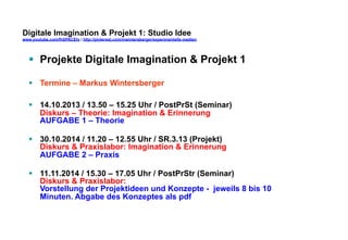 Digitale Imagination & Projekt 1: Studio Idee 
www.youtube.com/fhSPACEtv / http://pinterest.com/mwintersberger/experimentelle-medien 
§ Projekte Digitale Imagination & Projekt 1 
§ Termine – Markus Wintersberger 
§ 14.10.2013 / 13.50 – 15.25 Uhr / PostPrSt (Seminar) 
Diskurs – Theorie: Imagination & Erinnerung 
AUFGABE 1 – Theorie 
§ 30.10.2014 / 11.20 – 12.55 Uhr / SR.3.13 (Projekt) 
Diskurs & Praxislabor: Imagination & Erinnerung 
AUFGABE 2 – Praxis 
§ 11.11.2014 / 15.30 – 17.05 Uhr / PostPrStr (Seminar) 
Diskurs & Praxislabor: 
Vorstellung der Projektideen und Konzepte - jeweils 8 bis 10 
Minuten. Abgabe des Konzeptes als pdf 
 