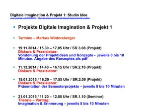 Digitale Imagination & Projekt 1: Studio Idee 
www.youtube.com/fhSPACEtv / http://pinterest.com/mwintersberger/experimentelle-medien 
§ Projekte Digitale Imagination & Projekt 1 
§ Termine – Markus Wintersberger 
§ 19.11.2014 / 15.30 – 17.05 Uhr / SR.3.08 (Projekt) 
Diskurs & Praxislabor: 
Vorstellung der Projektideen und Konzepte - jeweils 8 bis 10 
Minuten. Abgabe des Konzeptes als pdf 
§ 11.12.2014 / 14.40 – 16.15 Uhr / SR.2.10 (Projekt) 
Diskurs & Praxislabor: 
§ 15.01.2015 / 16.20 – 17.55 Uhr / SR.2.09 (Projekt) 
Diskurs & Praxislabor: 
Präsentation der Semesterprojekte – jeweils 8 bis 10 Minuten 
§ 21.01.2015 / 11.20 – 12.55 Uhr / SR.1.10 (Seminar) 
Theorie – Vortrag: 
Imagination & Erinnerung – jeweils 8 bis 10 Minuten 
 
