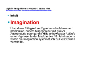 Digitale Imagination & Projekt 1: Studio Idee 
www.youtube.com/fhSPACEtv / http://pinterest.com/mwintersberger/experimentelle-medien 
§ Inhalt 
§ Imagination 
Über diese Fähigkeit verfügen manche Menschen 
problemlos, andere hingegen nur mit großer 
Anstrengung oder gar mit Hilfe unbewusster Abläufe 
unter Hypnose. In der Medizin des 18. Jahrhunderts 
wurde die Imagination systematisch zu Heilzwecken 
verwendet. 
 