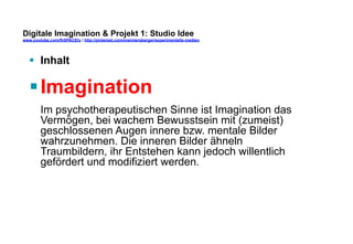 Digitale Imagination & Projekt 1: Studio Idee 
www.youtube.com/fhSPACEtv / http://pinterest.com/mwintersberger/experimentelle-medien 
§ Inhalt 
§ Imagination 
Im psychotherapeutischen Sinne ist Imagination das 
Vermögen, bei wachem Bewusstsein mit (zumeist) 
geschlossenen Augen innere bzw. mentale Bilder 
wahrzunehmen. Die inneren Bilder ähneln 
Traumbildern, ihr Entstehen kann jedoch willentlich 
gefördert und modifiziert werden. 
 