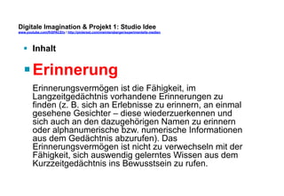 Digitale Imagination & Projekt 1: Studio Idee 
www.youtube.com/fhSPACEtv / http://pinterest.com/mwintersberger/experimentelle-medien 
§ Inhalt 
§ Erinnerung 
Erinnerungsvermögen ist die Fähigkeit, im 
Langzeitgedächtnis vorhandene Erinnerungen zu 
finden (z. B. sich an Erlebnisse zu erinnern, an einmal 
gesehene Gesichter – diese wiederzuerkennen und 
sich auch an den dazugehörigen Namen zu erinnern 
oder alphanumerische bzw. numerische Informationen 
aus dem Gedächtnis abzurufen). Das 
Erinnerungsvermögen ist nicht zu verwechseln mit der 
Fähigkeit, sich auswendig gelerntes Wissen aus dem 
Kurzzeitgedächtnis ins Bewusstsein zu rufen. 
 