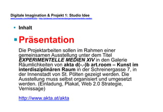 Digitale Imagination & Projekt 1: Studio Idee 
www.youtube.com/fhSPACEtv / http://pinterest.com/mwintersberger/experimentelle-medien 
§ Inhalt 
§ Präsentation 
Die Projektarbeiten sollen im Rahmen einer 
gemeinsamen Ausstellung unter dem Titel 
EXPERIMENTELLE MEDIEN XIV in den Galerie 
Räumlichkeiten von akta d(-.-)b art.room – Kunst im 
interdisziplinären Raum in der Schreinergasse 7, in 
der Innenstadt von St. Pölten gezeigt werden. Die 
Ausstellung muss selbst organisiert und umgesetzt 
werden. (Einladung, Plakat, Web 2.0 Strategie, 
Vernissage) 
http://www.akta.at/akta 
 