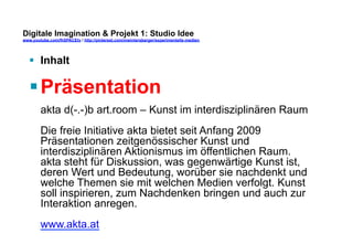 Digitale Imagination & Projekt 1: Studio Idee 
www.youtube.com/fhSPACEtv / http://pinterest.com/mwintersberger/experimentelle-medien 
§ Inhalt 
§ Präsentation 
akta d(-.-)b art.room – Kunst im interdisziplinären Raum 
Die freie Initiative akta bietet seit Anfang 2009 
Präsentationen zeitgenössischer Kunst und 
interdisziplinären Aktionismus im öffentlichen Raum. 
akta steht für Diskussion, was gegenwärtige Kunst ist, 
deren Wert und Bedeutung, worüber sie nachdenkt und 
welche Themen sie mit welchen Medien verfolgt. Kunst 
soll inspirieren, zum Nachdenken bringen und auch zur 
Interaktion anregen. 
www.akta.at 
 