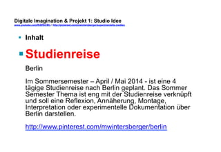 Digitale Imagination & Projekt 1: Studio Idee 
www.youtube.com/fhSPACEtv / http://pinterest.com/mwintersberger/experimentelle-medien 
§ Inhalt 
§ Studienreise 
Berlin 
Im Sommersemester – April / Mai 2014 - ist eine 4 
tägige Studienreise nach Berlin geplant. Das Sommer 
Semester Thema ist eng mit der Studienreise verknüpft 
und soll eine Reflexion, Annäherung, Montage, 
Interpretation oder experimentelle Dokumentation über 
Berlin darstellen. 
http://www.pinterest.com/mwintersberger/berlin 
 