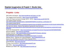 Digitale Imagination & Projekt 1: Studio Idee 
www.youtube.com/fhSPACEtv / http://pinterest.com/mwintersberger/experimentelle-medien 
Projekte - Links 
Soft motion and liquids - http://www.liquidthings.net/?page_id=1109 
The Tragedy of the Commons - https://vimeo.com/26704693# 
Public Art Projects by Daniel Canogar (2010 – 2012) - https://vimeo.com/61135177# 
The creators project Youtube - 
http://www.youtube.com/channel/UC_NaA2HkWDT6dliWVcvnkuQ?sub_confirmation=1# 
The creators project BLOG - 
http://thecreatorsproject.vice.com/blog/time-lapsed-slugs-and-jellyfish-dreamlands-in-kurtis-houghs-abstract-films 
The Harmonic Series – Device that explores musical and visual harmony - 
http://www.creativeapplications.net/processing/the-harmonic-series-device-that-explores-musical-and-visual-harmony/ 
Tourist der Vergangenheit - https://www.facebook.com/pages/Tourist-der-Vergangenheit/339720849453080 
Rhizome ArtBase - http://rhizome.org/artbase 
Onesize interview - http://watchthetitles.com/articles/00270-Onesize_interview 
MIND-BENDING GIF IMAGES (11 PICTURES) - 
http://memolition.com/2013/04/03/mind-bending-gif-images-11-pictures 
Metthew Stone - Optimism As Cultural Rebellion - http://matthewstone.co.uk 
How to Turn Your Phone Into a DIY Photo Projector for $1- 
http://content.photojojo.com/diy/turn-your-phone-into-a-photo-projector-for-1/ 
Ignant BLOGG - http://www.ignant.de 
Process of art & science - http://www.artprocessor21.com 
Aldo Tolino - http://www.aldotolino.com 
Modelize your head in 3D - http://www.paper-kit.com/en-us 
 