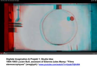 Digitale Imagination & Projekt 1: Studio Idee 
1904-1905 Lucien Bull, assistant of Etienne-Jules Marey- "Films 
stereoscopiques" (anaglyph) / www.youtube.com/watch/?v=UzabiTQHrW4 
 