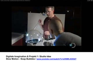 Digitale Imagination & Projekt 1: Studio Idee 
Slow Motion - Soap Bubbles / www.youtube.com/watch/?v=eV6Wh-KX3bY 
 