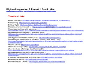 Digitale Imagination & Projekt 1: Studio Idee 
www.youtube.com/fhSPACEtv / http://pinterest.com/mwintersberger/experimentelle-medien 
Theorie - Links 
Medien Kunst Netz - http://www.medienkunstnetz.de/themen/medienkunst_im_ueberblick/# 
Netzspannung - http://netzspannung.org/index_static.html 
Dichtung Digital - http://www.dichtung-digital.de/journal/aktuelle-nummer/ 
The decisive momnent is dead, … - http://petapixel.com/2013/05/22/on-the-constant-moment/ 
The war against photographie is growing … - 
http://petapixel.com/2013/07/22/the-war-against-photography-is-growing-alongside-the-use-of-security-cameras/ 
Es gibt keine Realität, es gibt nur Geschichten davon - 
http://www.vice.com/alps/read/es-gibt-keine-realitaet-es-gibt-nur-geschichten-davon-tobias-zielony-interview? 
Contentpage=1 
Dick Higgins: Computers for the arts (1970) - http://monoskop.org/log/?p=7813 
Variant Analyses, Interrogations of New Media Art and Culture, Patrick Lichty - 
http://networkcultures.org/wpmu/portal/publication/no-12-variant-analyses-interrogations-of-new-media-art-and-culture- 
patrick-lichty 
Rhizome ArtBase - http://rhizome.org/artbase 
The creative spark (10 talks) - http://www.ted.com/playlists/11/the_creative_spark.html 
When New Media is No Longer New, Disciplines Blur - 
http://createdigitalmotion.com/2013/07/when-new-media-is-no-longer-new-disciplines-blur-editorial 
Es gibt keine Realität. Es gibt nur Geschichten davon. - 
http://www.vice.com/alps/read/es-gibt-keine-realitaet-es-gibt-nur-geschichten-davon-tobias-zielony-interview? 
Contentpage=1 
A timeline of the history of the World Wide Web - http://webdirections.org/history 
Medientheorie Telepolis - http://www.heise.de/tp/inhalt/med 
Medientheorie ZEIT ONLINE - http://blog.zeit.de/schueler/2011/06/17/medientheorie 
 