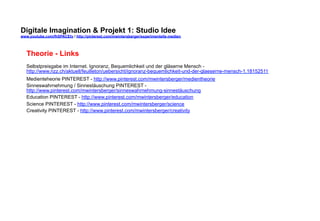 Digitale Imagination & Projekt 1: Studio Idee 
www.youtube.com/fhSPACEtv / http://pinterest.com/mwintersberger/experimentelle-medien 
Theorie - Links 
Selbstpreisgabe im Internet. Ignoranz, Bequemlichkeit und der gläserne Mensch - 
http://www.nzz.ch/aktuell/feuilleton/uebersicht/ignoranz-bequemlichkeit-und-der-glaeserne-mensch-1.18152511 
Medienteheorie PINTEREST - http://www.pinterest.com/mwintersberger/medientheorie 
Sinneswahrnehmung / Sinnestäuschung PINTEREST - 
http://www.pinterest.com/mwintersberger/sinneswahrnehmung-sinnestäuschung 
Education PINTEREST - http://www.pinterest.com/mwintersberger/education 
Science PINTEREST - http://www.pinterest.com/mwintersberger/science 
Creativity PINTEREST - http://www.pinterest.com/mwintersberger/creativity 
 