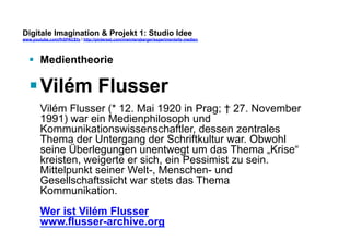 Digitale Imagination & Projekt 1: Studio Idee 
www.youtube.com/fhSPACEtv / http://pinterest.com/mwintersberger/experimentelle-medien 
§ Medientheorie 
§ Vilém Flusser 
Vilém Flusser (* 12. Mai 1920 in Prag; † 27. November 
1991) war ein Medienphilosoph und 
Kommunikationswissenschaftler, dessen zentrales 
Thema der Untergang der Schriftkultur war. Obwohl 
seine Überlegungen unentwegt um das Thema „Krise“ 
kreisten, weigerte er sich, ein Pessimist zu sein. 
Mittelpunkt seiner Welt-, Menschen- und 
Gesellschaftssicht war stets das Thema 
Kommunikation. 
Wer ist Vilém Flusser 
www.flusser-archive.org 
 