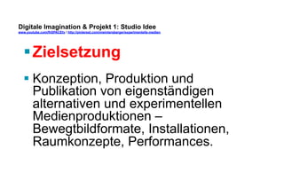 Digitale Imagination & Projekt 1: Studio Idee 
www.youtube.com/fhSPACEtv / http://pinterest.com/mwintersberger/experimentelle-medien 
§ Zielsetzung 
§ Konzeption, Produktion und 
Publikation von eigenständigen 
alternativen und experimentellen 
Medienproduktionen – 
Bewegtbildformate, Installationen, 
Raumkonzepte, Performances. 
 