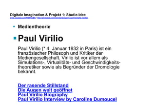 Digitale Imagination & Projekt 1: Studio Idee 
www.youtube.com/fhSPACEtv / http://pinterest.com/mwintersberger/experimentelle-medien 
§ Medientheorie 
§ Paul Virilio 
Paul Virilio (* 4. Januar 1932 in Paris) ist ein 
französischer Philosoph und Kritiker der 
Mediengesellschaft. Virilio ist vor allem als 
Simulations-, Virtualitäts- und Geschwindigkeits-theoretiker 
sowie als Begründer der Dromologie 
bekannt. 
Der rasende Stillstand 
Die Augen weit geöffnet 
Paul Virilio Biography 
Paul Virilio Interview by Caroline Dumoucel 
 