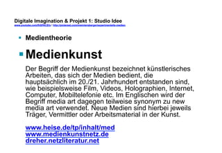 Digitale Imagination & Projekt 1: Studio Idee 
www.youtube.com/fhSPACEtv / http://pinterest.com/mwintersberger/experimentelle-medien 
§ Medientheorie 
§ Medienkunst 
Der Begriff der Medienkunst bezeichnet künstlerisches 
Arbeiten, das sich der Medien bedient, die 
hauptsächlich im 20./21. Jahrhundert entstanden sind, 
wie beispielsweise Film, Videos, Holographien, Internet, 
Computer, Mobiltelefonie etc. Im Englischen wird der 
Begriff media art dagegen teilweise synonym zu new 
media art verwendet. Neue Medien sind hierbei jeweils 
Träger, Vermittler oder Arbeitsmaterial in der Kunst. 
www.heise.de/tp/inhalt/med 
www.medienkunstnetz.de 
dreher.netzliteratur.net 
 