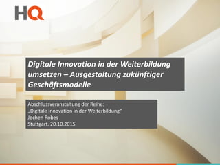 Digitale Innovation in der Weiterbildung
umsetzen – Ausgestaltung zukünftiger
Geschäftsmodelle
Abschlussveranstaltung der Reihe:
„Digitale Innovation in der Weiterbildung“
Jochen Robes
Stuttgart, 20.10.2015
 