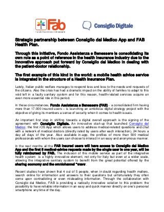 Strategic partnership between Consiglio dal Medico App and FAB Health Plan. 
Through this initiative, Fondo Assistenza e Benessere is consolidating its own role as a point of reference in the health insurance industry due to the innovative approach put forward by Consiglio dal Medico in dealing with the patient-doctor relationship. 
The first example of this kind in the world: a mobile health advice service is integrated in the structure of a Health Insurance Plan. 
Lately, Italian public welfare manages to respond less and less to the needs and requests of the citizens. Also the crisis has had a dramatic impact on the ability of families to adapt to this void left in a faulty sanitary system and for this reason, health-related services acquire an even more essential role in this period. 
In these circumstances, Fondo Assistenza e Benessere (FAB) - a consolidated firm having more than 17.000 insured users – is launching an ambitious digital strategy project with the objective of giving its members a sense of security when it comes to health issues. 
An important first step in shifting towards a digital overall approach is the signing of the agreement with Consiglio Digitale. An innovative start-up that launched Consiglio dal Medico 
: the first iOS App which allows users to address medical-related questions and chat with a network of medical doctors (directly rated by users after each interaction), 24 hours a day all days of the year. Also available in-app, the profiles of more than 500 medical professionals with whom the users can choose to interact in an easy and anonymous manner. 
In the next months all the FAB insured users will have access to Consiglio dal Medico App and the first 5 medical-advice requests made by the single user in one year, will be fully reimbursed by FAB. The inclusion of this mobile service as part of the integrative health system is a highly innovative element, not only for Italy but even at a wider scale, allowing the integrative sanitary system to benefit from the great potential offered by the sharing economy and the omnichannel “wave”. 
Recent studies have shown that 4 out of 5 people, when in doubt regarding health matters, search online for information and answers to their questions but unfortunately they often come upon contradicting or even misleading information. Through the collaboration with Consiglio dal Medico, FAB is providing a radically innovative solution to this problem: the possibility to have reliable information in an easy and quick manner directly on one’s personal smartphone any time of the day.  