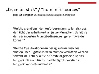  
	
  
Welche	
  grundlegenden	
  Anforderungen	
  stellen	
  sich	
  aus	
  
der	
  Sicht	
  der	
  Arbeitswelt	
  an	
  junge	
  Menschen,	
  damit	
  sie	
  
den	
  veränderten	
  Arbeitsbedingungen	
  gerecht	
  werden	
  
können?	
  	
  
	
  
Welche	
  Qualiﬁka4onen	
  in	
  Bezug	
  auf	
  und	
  welches	
  
Wissen	
  über	
  Digitale	
  Medien	
  müssen	
  vermiVelt	
  werden	
  
sowohl	
  im	
  Hinblick	
  auf	
  eine	
  breite	
  allgemeine	
  Berufs-­‐
fähigkeit	
  als	
  auch	
  für	
  die	
  nachhal4ge	
  Innova4ons-­‐
fähigkeit	
  von	
  Unternehmen?	
  	
  
„brain	
  on	
  s4ck“	
  /	
  “human	
  resources“	
  
Blick	
  auf	
  Menschen	
  und	
  Fragestellung	
  an	
  digitale	
  Kompetenz	
  
 