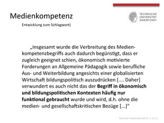 Medienkompetenz	
  
Entwicklung	
  zum	
  Schlagwort)	
  
	
  „Insgesamt	
  wurde	
  die	
  Verbreitung	
  des	
  Medien-­‐
kompetenzbegriﬀs	
  auch	
  dadurch	
  begüns4gt,	
  dass	
  er	
  
zugleich	
  geeignet	
  schien,	
  ökonomisch	
  mo4vierte	
  
Forderungen	
  an	
  Allgemeine	
  Pädagogik	
  sowie	
  beruﬂiche	
  
Aus-­‐	
  und	
  Weiterbildung	
  angesichts	
  einer	
  globalisierten	
  
WirtschaU	
  bildungspoli4sch	
  auszudrücken	
  [....	
  Daher]	
  	
  
verwundert	
  es	
  auch	
  nicht	
  das	
  der	
  Begriﬀ	
  in	
  ökonomisch	
  
und	
  bildungspoli?schen	
  Kontexten	
  häuﬁg	
  nur	
  
funk?onal	
  gebraucht	
  wurde	
  und	
  wird,	
  d.h.	
  ohne	
  die	
  
medien-­‐	
  und	
  gesellschaUskri4schen	
  Bezüge	
  [...]“	
  
Gerhard	
  Tulodziecki	
  (2011,	
  S.	
  21	
  f.)	
  
 
