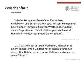 Thomas	
  Damberger	
  (2013)	
  
Zwischenfazit	
  
"Medienkompetenz	
  bezeichnet	
  Kenntnisse,	
  
Fähigkeiten	
  und	
  BereitschaUen	
  bzw.	
  Wissen,	
  Können	
  und	
  
Einstellungen	
  (einschließlich	
  von	
  Wertorien4erungen),	
  
die	
  als	
  Disposi4onen	
  für	
  selbstständiges	
  Urteilen	
  und	
  
Handeln	
  in	
  Medienzusammenhängen	
  gelten“.	
  	
  
	
  
Was	
  bleibt?	
  
	
  „[...]	
  dass	
  wir	
  bei	
  unserem	
  Vorhaben,	
  Menschen	
  zu	
  
einem	
  kompetenten	
  Umgang	
  mit	
  Medien	
  zu	
  führen,	
  in	
  
der	
  großen	
  Gefahr	
  stehen,	
  sie	
  zur	
  Halbmedienkompetenz	
  
zu	
  verführen.“	
  
Gerhard	
  Tulodziecki	
  (2011,	
  S.	
  23)	
  
 