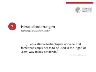 3	
   Herausforderungen	
  
Technologie	
  transpor4ert	
  „mehr“	
  	
  	
  
	
  	
  
	
  
	
  	
  
	
  
	
  
	
  „...	
  educa4onal	
  technology	
  is	
  not	
  a	
  neutral	
  
force	
  that	
  simply	
  needs	
  to	
  be	
  used	
  in	
  the	
  ‚right‘	
  or	
  
‚best‘	
  way	
  to	
  pay	
  dividends.”	
  
Neil	
  Selwyn	
  (2014,	
  p.	
  16)	
  
 