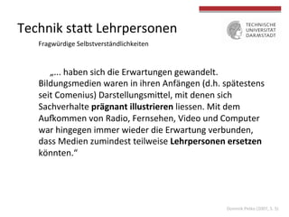 Technik	
  staV	
  Lehrpersonen	
  
„...	
  haben	
  sich	
  die	
  Erwartungen	
  gewandelt.	
  
Bildungsmedien	
  waren	
  in	
  ihren	
  Anfängen	
  (d.h.	
  spätestens	
  
seit	
  Comenius)	
  DarstellungsmiVel,	
  mit	
  denen	
  sich	
  
Sachverhalte	
  prägnant	
  illustrieren	
  liessen.	
  Mit	
  dem	
  
Au|ommen	
  von	
  Radio,	
  Fernsehen,	
  Video	
  und	
  Computer	
  
war	
  hingegen	
  immer	
  wieder	
  die	
  Erwartung	
  verbunden,	
  
dass	
  Medien	
  zumindest	
  teilweise	
  Lehrpersonen	
  ersetzen	
  
könnten.“	
  	
  
Fragwürdige	
  Selbstverständlichkeiten	
  
Dominik	
  Petko	
  (2007,	
  S.	
  5)	
  
 