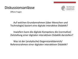 Diskussionsanlässe	
  
Auf	
  welchen	
  Grundannahmen	
  (über	
  Menschen	
  und	
  
Technologie)	
  basiert	
  eine	
  digitale	
  interak4ve	
  Didak4k?	
  	
  
	
  
Inwiefern	
  kann	
  die	
  digitale	
  Kompetenz	
  die	
  (norma4ve)	
  
Zielstellung	
  einer	
  digitalen	
  interak4ven	
  Didak4k	
  darstellen?	
  	
  
	
  
Was	
  ist	
  der	
  (analy4sche)	
  Gegenstandsbereich/
Referenzrahmen	
  einer	
  digitalen	
  interak4ven	
  Didak4k?	
  
Oﬀene	
  Fragen	
  
 