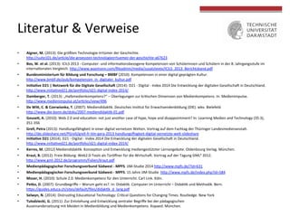  
	
  
Literatur	
  &	
  Verweise	
  
	
  
•  Aigner,	
  M.	
  (2013):	
  Die	
  größten	
  Technologie-­‐Irrtümer	
  der	
  Geschichte.	
  
hVp://suite101.de/ar4cle/die-­‐groessten-­‐technologieirrtuemer-­‐der-­‐geschichte-­‐a67623	
  
•  Bos,	
  W.	
  et	
  al.	
  (2013):	
  ICILS	
  2013	
  -­‐	
  Computer-­‐	
  und	
  informa4onsbezogene	
  Kompetenzen	
  von	
  Schülerinnen	
  und	
  Schülern	
  in	
  der	
  8.	
  Jahrgangsstufe	
  im	
  
interna4onalen	
  Vergleich.	
  hVp://www.waxmann.com/ﬁleadmin/media/zusatztexte/ICILS_2013_Berichtsband.pdf	
  
•  Bundesministerium	
  für	
  Bildung	
  und	
  Forschung	
  –	
  BMBF	
  (2010):	
  Kompetenzen	
  in	
  einer	
  digital	
  geprägten	
  Kultur.	
  
hVp://www.bmbf.de/pub/kompetenzen_in_digitaler_kultur.pdf	
  
•  Ini?a?ve	
  D21	
  |	
  Netzwerk	
  für	
  die	
  Digitale	
  Gesellscha`	
  (2014):	
  D21	
  -­‐	
  Digital	
  -­‐	
  Index	
  2014	
  Die	
  Entwicklung	
  der	
  digitalen	
  GesellschaU	
  in	
  Deutschland.	
  
hVp://www.ini4a4ved21.de/pormolio/d21-­‐digital-­‐index-­‐2014/	
  	
  
•  Damberger,	
  T.	
  (2013):	
  „Halbmedienkompetenz?“	
  –	
  Überlegungen	
  zur	
  kri4schen	
  Dimension	
  von	
  Medienkompetenz.	
  In:	
  Medienimpulse.	
  
hVp://www.medienimpulse.at/ar4cles/view/496	
  
•  De	
  WiM,	
  C.	
  &	
  Czerwionka,	
  T.	
  (2007):	
  Mediendidak4k.	
  Deutsches	
  Ins4tut	
  für	
  Erwachsendenbildung	
  (DIE).	
  wbv.	
  Bielefeld.	
  
hVp://www.die-­‐bonn.de/doks/2007-­‐mediendidak4k-­‐01.pdf	
  
•  Gouse?,	
  A.	
  (2010):	
  Web	
  2.0	
  and	
  educa4on:	
  not	
  just	
  another	
  case	
  of	
  hype,	
  hope	
  and	
  disappointment?	
  In:	
  Learning	
  Medien	
  and	
  Technology	
  (35:3),	
  
351-­‐356	
  
•  Grell,	
  Petra	
  (2013):	
  Handlungsfähigkeit	
  in	
  einer	
  digital	
  vernetzen	
  Welten.	
  Vortrag	
  auf	
  dem	
  Fachtag	
  der	
  Thüringer	
  Landesmedienanstalt.	
  
hVp://de.slideshare.net/PGrell/grell-­‐fr-­‐tlm-­‐gera-­‐2013-­‐handlungs•igkeit-­‐digital-­‐vernetzte-­‐welt-­‐slideshare	
  
•  Ini?a?ve	
  D21	
  (2014).	
  D21	
  -­‐	
  Digital	
  -­‐	
  Index	
  2014	
  Die	
  Entwicklung	
  der	
  digitalen	
  GesellschaU	
  in	
  Deutschland.	
  
hVp://www.ini4a4ved21.de/pormolio/d21-­‐digital-­‐index-­‐2014/	
  
•  Kerres,	
  M.	
  (2012)	
  Mediendidak4k.	
  Konzep4on	
  und	
  Entwicklung	
  mediengestützter	
  Lernangebote.	
  Oldenbourg	
  Verlag.	
  München.	
  
•  Kraut,	
  B.	
  (2012):	
  Freie	
  Bildung:	
  Web2.0-­‐Tools	
  als	
  Türöﬀner	
  für	
  die	
  WirtschaU.	
  Vortrag	
  auf	
  der	
  Tagung	
  GML²	
  2012.	
  
hVp://www.gml-­‐2012.de/programm/Folien/kraut.pdf	
  
•  Medienpädagogischer	
  Forschungsverbund	
  Südwest	
  -­‐	
  MPFS.	
  JIM-­‐Studie	
  2014	
  hVp://www.mpfs.de/?id=631	
  
•  Medienpädagogischer	
  Forschungsverbund	
  Südwest	
  -­‐	
  MPFS.	
  15	
  Jahre	
  JIM-­‐Studie	
  	
  hVp://www.mpfs.de/index.php?id=584	
  
•  Moser,	
  H.	
  (2010):	
  Schule	
  2.0.	
  Medienkompetenz	
  für	
  den	
  Unterricht.	
  Carl	
  Link.	
  Köln.	
  
•  Petko,	
  D.	
  (2007):	
  Grundbegriﬀe	
  –	
  Worum	
  geht	
  es?.	
  In:	
  Didak4k.	
  Computer	
  im	
  Unterricht	
  –	
  Didak4k	
  und	
  Methodik.	
  Bern.	
  
hVps://guides.educa.ch/sites/default/ﬁles/didak4k_d_lang.pdf	
  
•  Selwyn,	
  N.	
  (2014):	
  Distrus4ng	
  Educa4onal	
  Technology:	
  Cri4cal	
  Ques4ons	
  for	
  Changing	
  Times.	
  Routledge.	
  New	
  York	
  
•  Tulodziecki,	
  G.	
  (2011):	
  Zur	
  Entstehung	
  und	
  Entwicklung	
  zentraler	
  Begriﬀe	
  bei	
  der	
  pädagogischen	
  
Auseinandersetzung	
  mit	
  Meiden	
  In	
  Medienbildung	
  und	
  Medienkompetenz.	
  Kopaed.	
  München.	
  
 