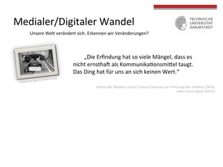 Medialer/Digitaler	
  Wandel	
  
Unsere	
  Welt	
  verändert	
  sich.	
  Erkennen	
  wir	
  Veränderungen?	
  
	
  „Die	
  Erﬁndung	
  hat	
  so	
  viele	
  Mängel,	
  dass	
  es	
  
nicht	
  ernsthaU	
  als	
  Kommunika4onsmiVel	
  taugt.	
  
Das	
  Ding	
  hat	
  für	
  uns	
  an	
  sich	
  keinen	
  Wert.“	
  	
  
Memo	
  der	
  Western	
  Union	
  Financial	
  Services	
  zur	
  Erﬁndung	
  des	
  Telefons	
  (1876)	
  
zi4ert	
  nach	
  Aigner	
  (2013)	
  
 
