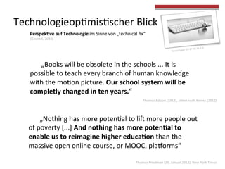  „Books	
  will	
  be	
  obsolete	
  in	
  the	
  schools	
  ...	
  It	
  is	
  
possible	
  to	
  teach	
  every	
  branch	
  of	
  human	
  knowledge	
  
with	
  the	
  mo4on	
  picture.	
  Our	
  school	
  system	
  will	
  be	
  
completly	
  changed	
  in	
  ten	
  years.“	
  
	
  „Nothing	
  has	
  more	
  poten4al	
  to	
  liU	
  more	
  people	
  out	
  
of	
  poverty	
  [...]	
  And	
  nothing	
  has	
  more	
  poten?al	
  to	
  
enable	
  us	
  to	
  reimagine	
  higher	
  educa?on	
  than	
  the	
  
massive	
  open	
  online	
  course,	
  or	
  MOOC,	
  plamorms“	
  	
  
Thomas	
  Friedman	
  (26.	
  Januar	
  2013),	
  New	
  York	
  Times	
  
Thomas	
  Edison	
  (1913),	
  zi4ert	
  nach	
  Kerres	
  (2012)	
  
Perspek?ve	
  auf	
  Technologie	
  im	
  Sinne	
  von	
  „technical	
  ﬁx“	
  	
  
(Gouse4,	
  2010)	
  
Technologieop4mis4scher	
  Blick	
  
 