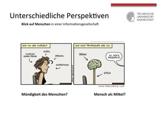  
	
  
Unterschiedliche	
  Perspek4ven	
  
Blick	
  auf	
  Menschen	
  in	
  einer	
  Informa4onsgesellschaU	
  	
  
	
  
Mündigkeit	
  des	
  Menschen?	
  	
   	
   	
   	
  Mensch	
  als	
  MiMel?	
  
©	
  Jorge	
  Cham	
  (hVp://www.phdcomics.com/)	
  
 
