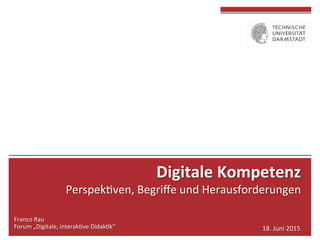  
	
  
	
  
Franco	
  Rau	
  
Forum	
  „Digitale,	
  interak4ve	
  Didak4k“	
   18.	
  Juni	
  2015	
  
Digitale	
  Kompetenz	
  	
  
Perspek4ven,	
  Begriﬀe	
  und	
  Herausforderungen	
  
 