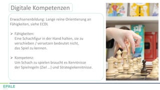Digitale Kompetenzen
Erwachsenenbildung: Lange reine Orientierung an
Fähigkeiten, siehe ECDL
➢ Fähigkeiten:
Eine Schachfigur in der Hand halten, sie zu
verschieben / versetzen bedeutet nicht,
das Spiel zu kennen.
➢ Kompetenz:
Um Schach zu spielen braucht es Kenntnisse
der Spielregeln (Ziel …) und Strategiekenntnisse.
 