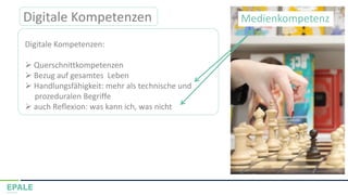 Digitale Kompetenzen
Digitale Kompetenzen:
➢ Querschnittkompetenzen
➢ Bezug auf gesamtes Leben
➢ Handlungsfähigkeit: mehr als technische und
prozeduralen Begriffe
➢ auch Reflexion: was kann ich, was nicht
Medienkompetenz
 