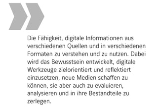 Die Fähigkeit, digitale Informationen aus
verschiedenen Quellen und in verschiedenen
Formaten zu verstehen und zu nutzen. Dabei
wird das Bewusstsein entwickelt, digitale
Werkzeuge zielorientiert und reflektiert
einzusetzen, neue Medien schaffen zu
können, sie aber auch zu evaluieren,
analysieren und in ihre Bestandteile zu
zerlegen.
»
 
