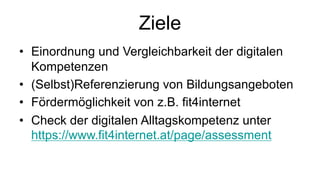Ziele
• Einordnung und Vergleichbarkeit der digitalen
Kompetenzen
• (Selbst)Referenzierung von Bildungsangeboten
• Fördermöglichkeit von z.B. fit4internet
• Check der digitalen Alltagskompetenz unter
https://www.fit4internet.at/page/assessment
 