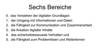 Sechs Bereiche
0. das Verstehen der digitalen Grundlagen
1. der Umgang mit Informationen und Daten
2. die Fähigkeit zur Kommunikation und Zusammenarbeit
3. die Kreation digitaler Inhalte
4. das sicherheitsbewusste Verhalten und
5. die Fähigkeit zum Problemlösen und Weiterlernen
 
