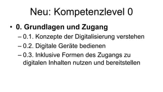 Neu: Kompetenzlevel 0
• 0. Grundlagen und Zugang
– 0.1. Konzepte der Digitalisierung verstehen
– 0.2. Digitale Geräte bedienen
– 0.3. Inklusive Formen des Zugangs zu
digitalen Inhalten nutzen und bereitstellen
 