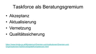 Taskforce als Beratungsgremium
• Akzeptanz
• Aktualisierung
• Vernetzung
• Qualitätssicherung
https://www.bmdw.gv.at/Ministerium/Gremien-und-Institutionen/Gremien-und-
Organisationen/TaskforceDigitaleKompetenzen.html
 