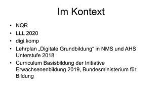 Im Kontext
• NQR
• LLL 2020
• digi.komp
• Lehrplan „Digitale Grundbildung“ in NMS und AHS
Unterstufe 2018
• Curriculum Basisbildung der Initiative
Erwachsenenbildung 2019, Bundesministerium für
Bildung
 