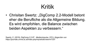 Kritik
• Chrisitan Swertz: „DigComp 2.2-Modell betont
eher die Berufliche als die Allgemeine Bildung.
Es wird empfohlen, die Balance zwischen
beiden Aspekten zu verbessern.“
Swertz, C. (2019). DigComp 2.2 AT . Medienimpulse, 57(1). Abgerufen von
https://journals.univie.ac.at/index.php/mp/article/view/mi1337
 