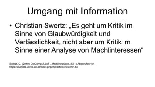 Umgang mit Information
• Christian Swertz: „Es geht um Kritik im
Sinne von Glaubwürdigkeit und
Verlässlichkeit, nicht aber um Kritik im
Sinne einer Analyse von Machtinteressen“
Swertz, C. (2019). DigComp 2.2 AT . Medienimpulse, 57(1). Abgerufen von
https://journals.univie.ac.at/index.php/mp/article/view/mi1337
 