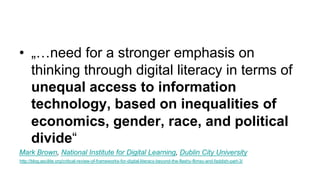 • „…need for a stronger emphasis on
thinking through digital literacy in terms of
unequal access to information
technology, based on inequalities of
economics, gender, race, and political
divide“
Mark Brown, National Institute for Digital Learning, Dublin City University
http://blog.ascilite.org/critical-review-of-frameworks-for-digital-literacy-beyond-the-flashy-flimsy-and-faddish-part-3/
 