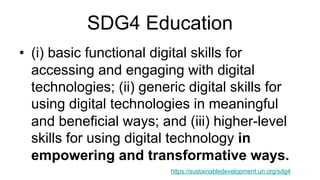 SDG4 Education
• (i) basic functional digital skills for
accessing and engaging with digital
technologies; (ii) generic digital skills for
using digital technologies in meaningful
and beneficial ways; and (iii) higher-level
skills for using digital technology in
empowering and transformative ways.
https://sustainabledevelopment.un.org/sdg4
 