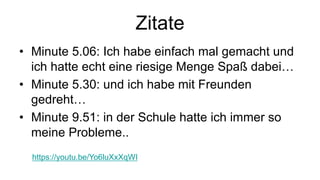 Zitate
• Minute 5.06: Ich habe einfach mal gemacht und
ich hatte echt eine riesige Menge Spaß dabei…
• Minute 5.30: und ich habe mit Freunden
gedreht…
• Minute 9.51: in der Schule hatte ich immer so
meine Probleme..
https://youtu.be/Yo6luXxXqWI
 