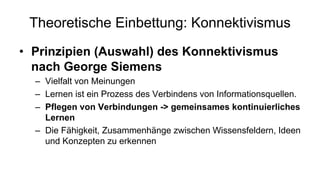 Theoretische Einbettung: Konnektivismus
• Prinzipien (Auswahl) des Konnektivismus
nach George Siemens
– Vielfalt von Meinungen
– Lernen ist ein Prozess des Verbindens von Informationsquellen.
– Pflegen von Verbindungen -> gemeinsames kontinuierliches
Lernen
– Die Fähigkeit, Zusammenhänge zwischen Wissensfeldern, Ideen
und Konzepten zu erkennen
 