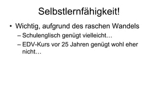 Selbstlernfähigkeit!
• Wichtig, aufgrund des raschen Wandels
– Schulenglisch genügt vielleicht…
– EDV-Kurs vor 25 Jahren genügt wohl eher
nicht…
 