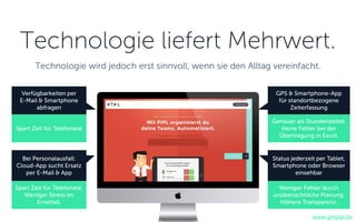 Verfügbarkeiten per
E-Mail & Smartphone
abfragen
Bei Personalausfall:
Cloud-App sucht Ersatz
per E-Mail & App
GPS & Smartphone-App
für standortbezogene
Zeiterfassung
Status jederzeit per Tablet,
Smartphone oder Browser
einsehbar
www.getpipl.de
Technologie liefert Mehrwert.
Technologie wird jedoch erst sinnvoll, wenn sie den Alltag vereinfacht.
Spart Zeit für Telefonate
Spart Zeit für Telefonate.
Weniger Stress im
Ernstfall.
Genauer als Stundenzettel.
Keine Fehler bei der
Übertragung in Excel.
Weniger Fehler durch
unübersichtliche Planung.
Höhere Transparenz.
 