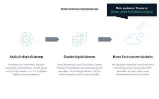Geräte digitalisieren
Vom Bleistift bis zum Türschloss: Jedes
Produkt erhält durch die Verbindung mit
dem Netz neue Möglichkeiten, die Ihr
Wettbewerber (noch) nicht anbietet.
Neue Services entwickeln
Mit digitalen Abläufen und Produkten
können Sie neue Services für Ihre
aktuellen Kunden oder neue
Wachstumsmärkte erschaffen.
Abläufe digitalisieren
Formelle und informelle Abläufe
zwischen Unternehmen, Ihrem Team
und Kunden lassen sich mit digitalen
Helfern automatisieren.
Unternehmen digitalisieren Mehr zu diesem Thema in:
So wird der Mittelstand digital
 
