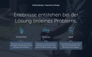 Erlebnisse entstehen bei der
Lösung (m)eines Problems.
Erlebnisdesign / Experience Design
FührungEinfachheit
Menschen sind schnell frustriert
und folglich desinteressiert, wenn
sie etwas nicht verstehen.
Menschen suchen nach klarer
Orientierung und einem Grund,
warum sie etwas machen sollen.
Spaß
Mit spielerischen Komponenten
lässt sich die Motivation von
Menschen enorm steigern.
 